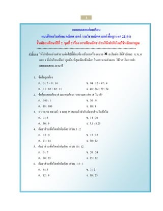 3 
แบบทดสอบก่อนเรียน 
แบบฝึกเสริมทักษะคณิตศาสตร์ รายวิชาคณิตศาสตร์พื้นฐาน (ค 22101) 
ชั้นมัธยมศึกษาปีที่ 2 ชุดที่ 2 เรื่อง การเขียนอัตราส่วนให้เท่ากันโดยใช้หลักการคูณ 
********************************************************************************* 
คาชี้แจง ให้นักเรียนอ่านคาถามต่อไปนี้ทีละข้อ แล้วกาเครื่องหมาย  ลงในช่องใต้ตัวอักษร ก, ข, ค 
และ ง ที่นักเรียนเห็นว่าถูกต้องที่สุดเพียงข้อเดียว ในกระดาษคาตอบ ใช้เวลาในการทา 
แบบทดสอบ 20 นาที 
1. ข้อใดถูกต้อง 
ก. 3 : 7 = 9 : 14 ข. 94 : 12 = 47 : 4 
ค. 11 : 82 = 82 : 11 ง. 48 : 36 = 72 : 54 
2. ข้อใดแสดงอัตราส่วนแทนอัตรา "100 เมตร ต่อ 18 วินาที" 
ก. 100 : 1 ข. 50 : 9 
ค. 18 : 100 ง. 10 : 8 
3. 3 บาท 50 สตางค์ : 8 บาท 25 สตางค์ เท่ากับอัตราส่วนในข้อใด 
ก. 3 : 8 ข. 14 : 30 
ค. 50 : 9 ง. 3.5 : 8.25 
4. อัตราส่วนข้อใดเท่ากับอัตราส่วน 3 : 2 
ก. 12 : 9 ข. 15 : 12 
ค. 21 : 14 ง. 30 : 22 
5. อัตราส่วนข้อใดเท่ากับอัตราส่วน 10 : 12 
ก. 5 : 7 ข. 20 : 24 
ค. 30 : 35 ง. 25 : 32 
6. อัตราส่วนข้อใดเท่ากับอัตราส่วน 1.5 : 1 
ก. 6 : 5 ข. 3 : 2 
ค. 12 : 9 ง. 30 : 25 
 