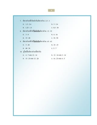 4 
7. อัตราส่วนข้อใดเท่ากับอัตราส่วน 2.5 : 3 
ก. 1.5 : 2.4 ข. 5 : 2.4 
ค. 1.25 : 1.5 ง. 0.5 : 30 
8. อัตราส่วนข้อใดไม่เท่ากับอัตราส่วน 12 : 32 
ก. 3 : 8 ข. 6 : 16 
ค. 15 : 40 ง. 18 : 50 
9. อัตราส่วนข้อใดไม่เท่ากับอัตราส่วน 45 : 63 
ก. 5 : 20 ข. 25 : 35 
ค. 40 : 56 ง. 5 : 7 
10. คู่ใดเป็นอัตราส่วนที่เท่ากัน 
ก. 4 : 7 และ 12 : 14 ข. 15 : 16 และ 3 : 14 
ค. 15 : 25 และ 12 : 20 ง. 16 : 25 และ 4 : 5 
 