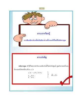6 
สาระการเรียนรู้ 
การเขียนอัตราส่วนที่เท่ากับอัตราส่วนที่กาหนดให้โดยใช้หลักการคูณ 
สาระสาคัญ 
หลักการคูณ ทา ได้โดยการนา จา นวนเดียวกันที่ไม่เท่ากับศูนย์ คูณจา นวนหน้าและ 
จา นวนหลังของอัตราส่วน a  b 
a  b = a  c  b  c 
b c 
a c 
b a 
 
 
 
เมื่อ c ≠ 0 
 