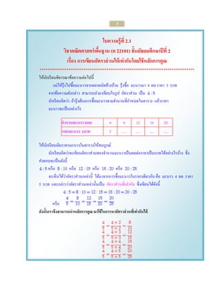 7 
ใบความรู้ที่ 2.1 
วิชาคณิตศาสตร์พื้นฐาน (ค 22101) ชั้นมัธยมศึกษาปีที่ 2 
เรื่อง การเขียนอัตราส่วนให้เท่ากันโดยใช้หลักการคูณ 
********************************************************************************* 
ให้นักเรียนพิจารณาข้อความต่อไปนี้ 
แม่ให้รุ้งไปซื้อมะนาวจากตลาดนัดข้างบ้าน รุ้งซื้อ มะนาวมา 4 ผล ราคา 5 บาท 
จากข้อความดังกล่าว สามารถนามาเขียนในรูป อัตราส่วน เป็น 
นักเรียนคิดว่า ถ้ารุ้งต้องการซื้อมะนาวตามจานวนที่กาหนดในตาราง แล้วราคา 
มะนาวจะเป็นอย่างไร 
จานวนมะนาว (ผล) 
4 
8 
12 
16 
20 
ราคามะนาว (บาท 
5 
..... 
..... 
..... 
..... 
ให้นักเรียนเติมราคามะนาวในตารางให้สมบูรณ์ 
นักเรียนคิดว่าจะเขียนอัตราส่วนของจานวนมะนาวเป็นผลต่อราคาเป็นบาทได้อย่างไรบ้าง ซึ่ง คาตอบจะเป็นดังนี้ 
หรือ หรือ หรือ หรือ 
จะเห็นได้ว่าอัตราส่วนเหล่านี้ ได้มาจากการซื้อมะนาวในราคาเดียวกัน คือ มะนาว 4 ผล ราคา 5 บาท และกล่าวว่าอัตราส่วนเหล่านั้นเป็น อัตราส่วนที่เท่ากัน ซึ่งเขียนได้ดังนี้ 
หรือ 
ดังนั้นเราจึงสามารถนาหลักการคูณ มาใช้ในการหาอัตราส่วนที่เท่ากันได้ 
 