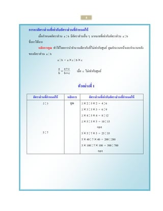 8 
การหาอัตราส่วนที่เท่ากับอัตราส่วนที่กาหนดให้ 
เมื่อกา หนดอัตราส่วน a  b มีอัตราส่วนอื่น ๆ มากมายที่เท่ากับอัตราส่วน a  b 
ซึ่งหาได้จาก 
หลักการคูณ ทา ได้โดยการนา จา นวนเดียวกันที่ไม่เท่ากับศูนย์ คูณจา นวนหน้าและจา นวนหลัง 
ของอัตราส่วน a  b 
a  b = a  c  b  c 
b c 
a c 
b a 
 
 
 เมื่อ c ไม่เท่ากับศูนย์ 
ตัวอย่างที่ 1 
อัตราส่วนที่กาหนดให้ หลักการ อัตราส่วนที่เท่ากับอัตราส่วนที่กาหนดให้ 
2  3 
5  7 
คูณ 2  2  3  2 = 4  6 
2  3  3  3 = 6  9 
2  4  3  4 = 8  12 
2  5  3  5 = 10  15 
ฯลฯ 
5  5  7  5 = 25  35 
5  40  7  40 = 200  280 
5  100  7  100 = 500  700 
ฯลฯ 
 