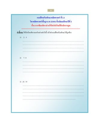 9 
แบบฝึกเสริมทักษะคณิตศาสตร์ ที่ 2.1 
วิชาคณิตศาสตร์พื้นฐาน (ค 22101) ชั้นมัธยมศึกษาปีที่ 2 
เรื่อง การเขียนอัตราส่วนให้เท่ากันโดยใช้หลักการคูณ 
********************************************************************************* 
คาชี้แจง ให้นักเรียนพิจารณาตัวอย่างต่อไปนี้ แล้วทาแบบฝึกเสริมทักษะให้ถูกต้อง 
1) 2 : 5 ………………………………………………………………………………………………… ………………………………………………………………………………………………… ………………………………………………………………………………………………… ………………………………………………………………………………………………… 
2) 7 : 9 
………………………………………………………………………………………………… ………………………………………………………………………………………………… ………………………………………………………………………………………………… ………………………………………………………………………………………………... 
3) 25 : 75 ………………………………………………………………………………………………… ………………………………………………………………………………………………… ………………………………………………………………………………………………… ………………………………………………………………………………………………… …………………………………………………………………………………… 
 