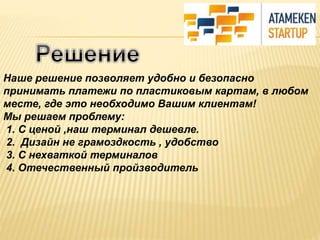 Наше решение позволяет удобно и безопасно 
принимать платежи по пластиковым картам, в любом 
месте, где это необходимо Вашим клиентам! 
Мы решаем проблему: 
1. С ценой ,наш терминал дешевле. 
2. Дизайн не грамоздкость , удобство 
3. С нехваткой терминалов 
4. Отечественный пройзводитель 
 