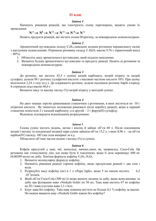 11 клас 
Задача 1 
Напишіть рівняння реакцій, що ілюструють схему перетворень, вкажіть умови їх 
проведення: 
N-3 ® N0 ® N+2 ® N+4 ® N+5® N+1 
Назвіть продукти реакцій, які містять атоми Нітрогену, за міжнародною номенклатурою. 
Задача 2 
Ароматичний вуглеводень складу С8Н10 окиснено водним розчином перманганату калію 
з наступним підкисленням. Отримали речовину складу С7Н6О2 масою 9,76 г (практичний вихід 
– 80%). 
1. Обчисліть масу ароматичного вуглеводню, який піддали окисненню. 
2. Визначте будову ароматичного вуглеводню та продукту реакції. Назвіть ці речовини за 
міжнародною номенклатурою. 
Задача 3 
До розчину, що містить 43,5 г суміші натрій карбонату, натрій нітрату та натрій 
сульфату долили 98 г розчину сульфатної кислоти з масовою часткою кислоти 10%. При цьому 
виділилося 2,24 л газу (н.у.). До одержаного розчину додали надлишок розчину барій хлориду 
й отримали осад масою 46,6 г. 
Визначте масу та масову частку (%) натрій нітрату у вихідній суміші. 
Задача 4 
На двох чашках терезів урівноважені стаканчики з розчинами, в яких міститься по 10 г 
нітратної кислоти. Як зміниться положення рівноваги після перебігу реакції, якщо в перший 
стаканчик помістили 2 г кальцій карбонату, а в другий – 2 г ферум(ІІ) сульфіду. 
Відповідь підтвердити відповідними розрахунками. 
Задача 5 
Газова суміш містить водень, метан і кисень й займає об’єм 60 л. Після спалювання 
водню і метану та конденсації водяної пари суміш займала об’єм 15,2 л, з яких 8,96 л – це об’єм 
карбон(IV) оксиду. Об’єми газів виміряні за н.у. 
Обчислити об’ємні частки водню і метану (%) в суміші. 
Задача 6 
Кофеїн присутній у каві, чаї, шоколаді, напоях,таких як, наприклад, Coca-Cola. Ця 
речовина має стимулюючу дію, але може бути й токсичною, якщо її доза перевищує 600 мг 
(0,00309 моль) на добу. Хімічна формула кофеїну С8Н10 NхОу. 
1. Визначте молекулярну формулу кофеїну. 
2. Напишіть рівняння реакції горіння кофеїну, якщо продуктами реакції є два гази і 
вода. 
3. Розрахуйте масу кофеїну (мг) в 1 л «Pepsi light», якщо 5 мл напою містить 6,2 
×1017атомів. 
4. Який об’єм Coca-Cola (300 мг/л) може випити людина за добу, якщо вона випиває за 
добу три філіжанки кави «Neskafe Gold» по 50 мл. Така кава містить 67 мг кофеїну 
на 20 г кави (густина кави 1,1 г/мл). 
5. Існує кава без кофеїну. Така кава повинна містити не більше 0,1 % кофеїну за масою. 
Чи можна вважати каву «Neskafe Gold» кавою без кофеїну? 
 