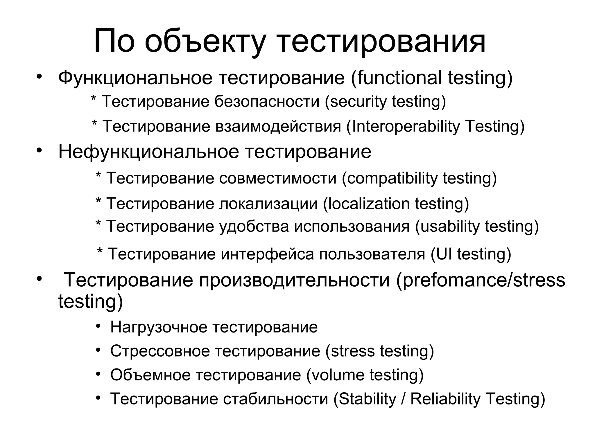 По объекту тестирования 
• Функциональное тестирование (functional testing) 
* Тестирование безопасности (security testing) 
* Тестирование взаимодействия (Interoperability Testing) 
• Нефункциональное тестирование 
* Тестирование совместимости (compatibility testing) 
* Тестирование локализации (localization testing) 
* Тестирование удобства использования (usability testing) 
* Тестирование интерфейса пользователя (UI testing) 
• Тестирование производительности (prefomance/stress 
testing) 
• Нагрузочное тестирование 
• Стрессовное тестирование (stress testing) 
• Объемное тестирование (volume testing) 
• Тестирование стабильности (Stability / Reliability Testing) 
 