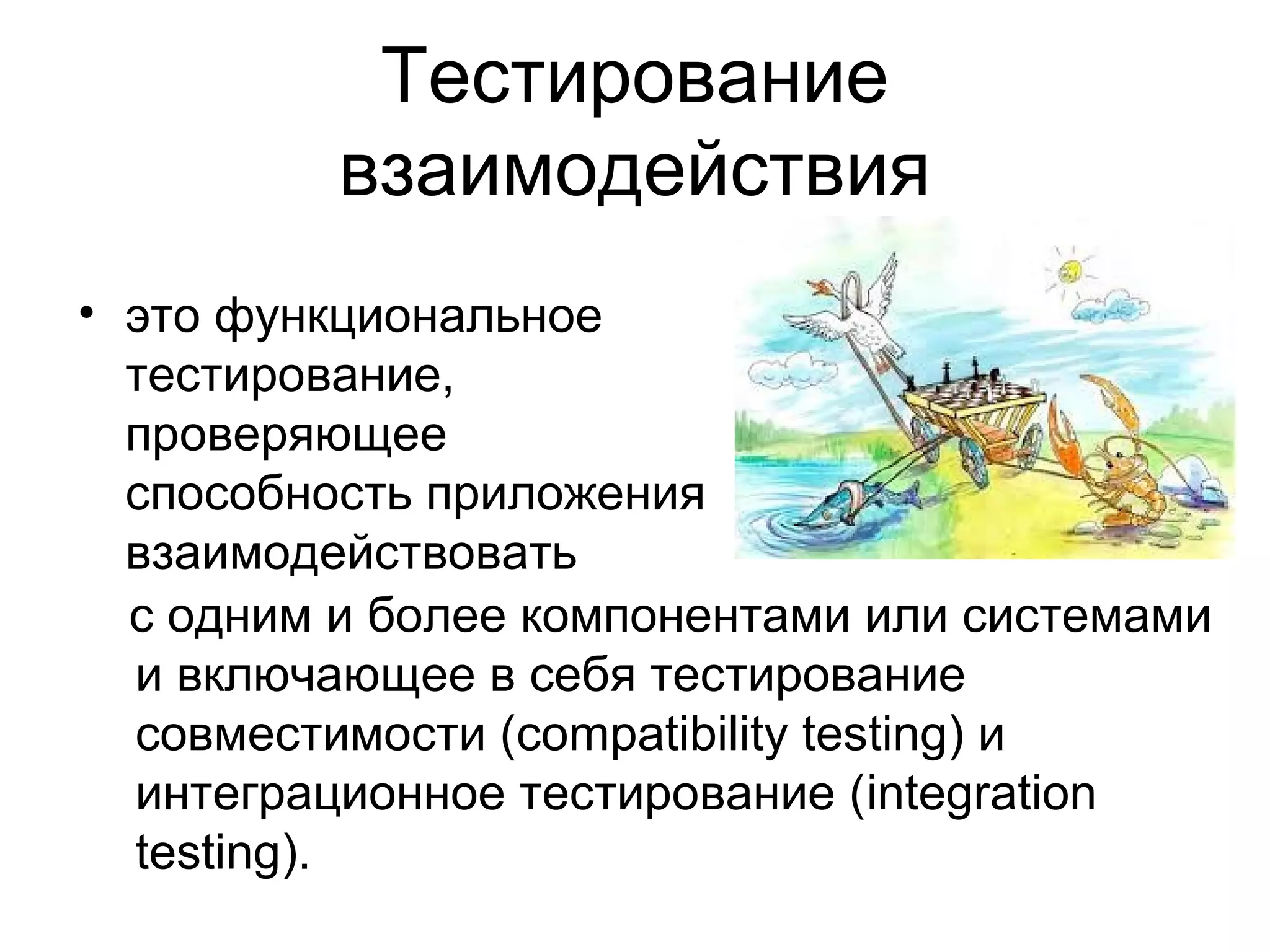 Тестирование 
взаимодействия 
• это функциональное 
тестирование, 
проверяющее 
способность приложения 
взаимодействовать 
с одним и более компонентами или системами 
и включающее в себя тестирование 
совместимости (compatibility testing) и 
интеграционное тестирование (integration 
testing). 
 