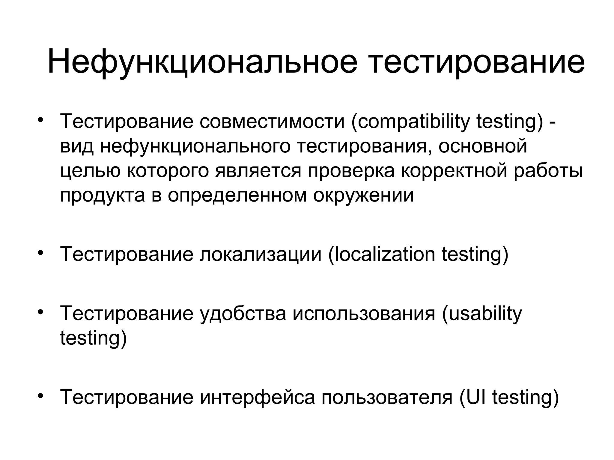 Нефункциональное тестирование 
• Тестирование совместимости (compatibility testing) - 
вид нефункционального тестирования, основной 
целью которого является проверка корректной работы 
продукта в определенном окружении 
• Тестирование локализации (localization testing) 
• Тестирование удобства использования (usability 
testing) 
• Тестирование интерфейса пользователя (UI testing) 
 