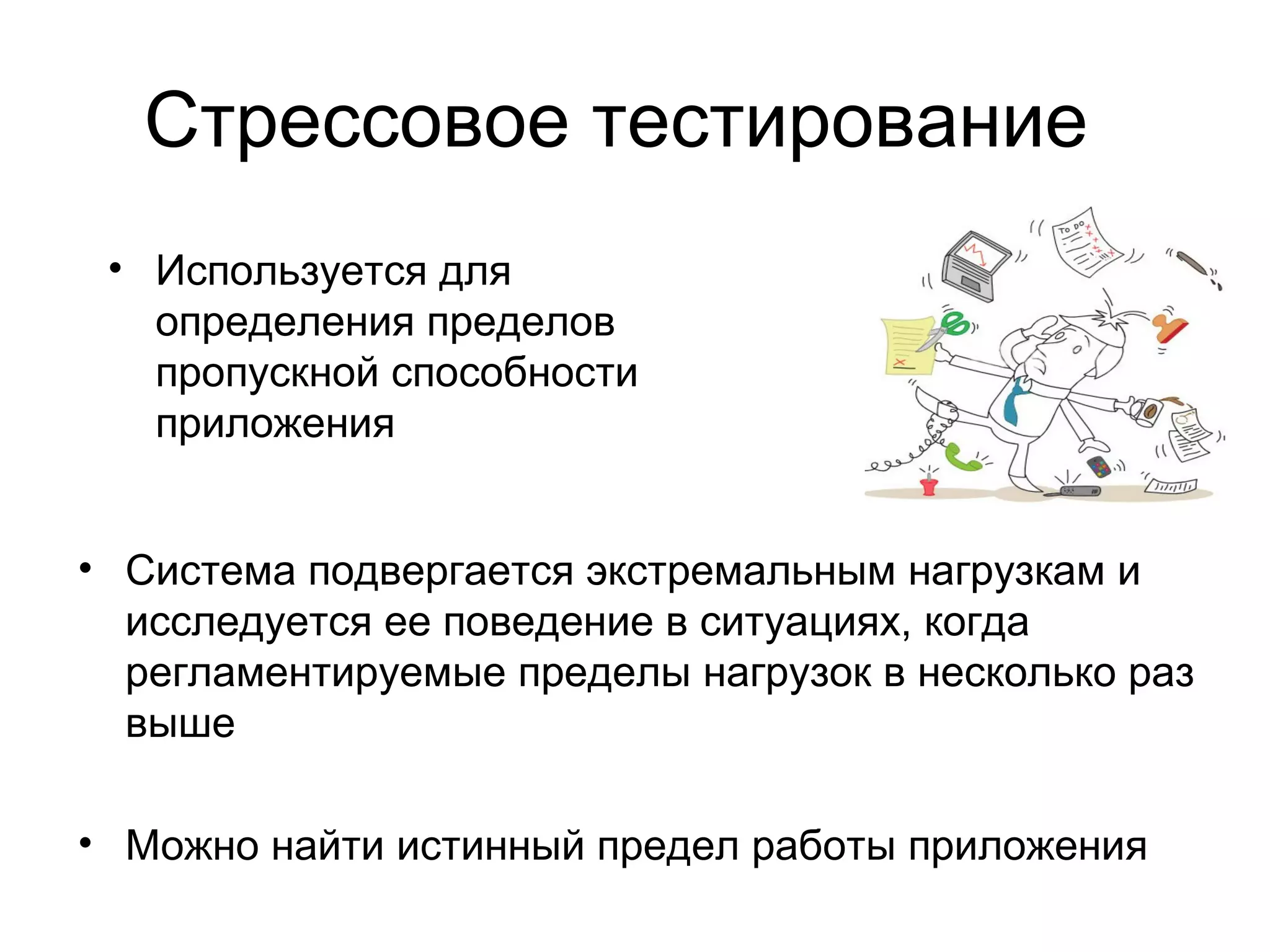Стрессовое тестирование 
• Используется для 
определения пределов 
пропускной способности 
приложения 
• Система подвергается экстремальным нагрузкам и 
исследуется ее поведение в ситуациях, когда 
регламентируемые пределы нагрузок в несколько раз 
выше 
• Можно найти истинный предел работы приложения 
 