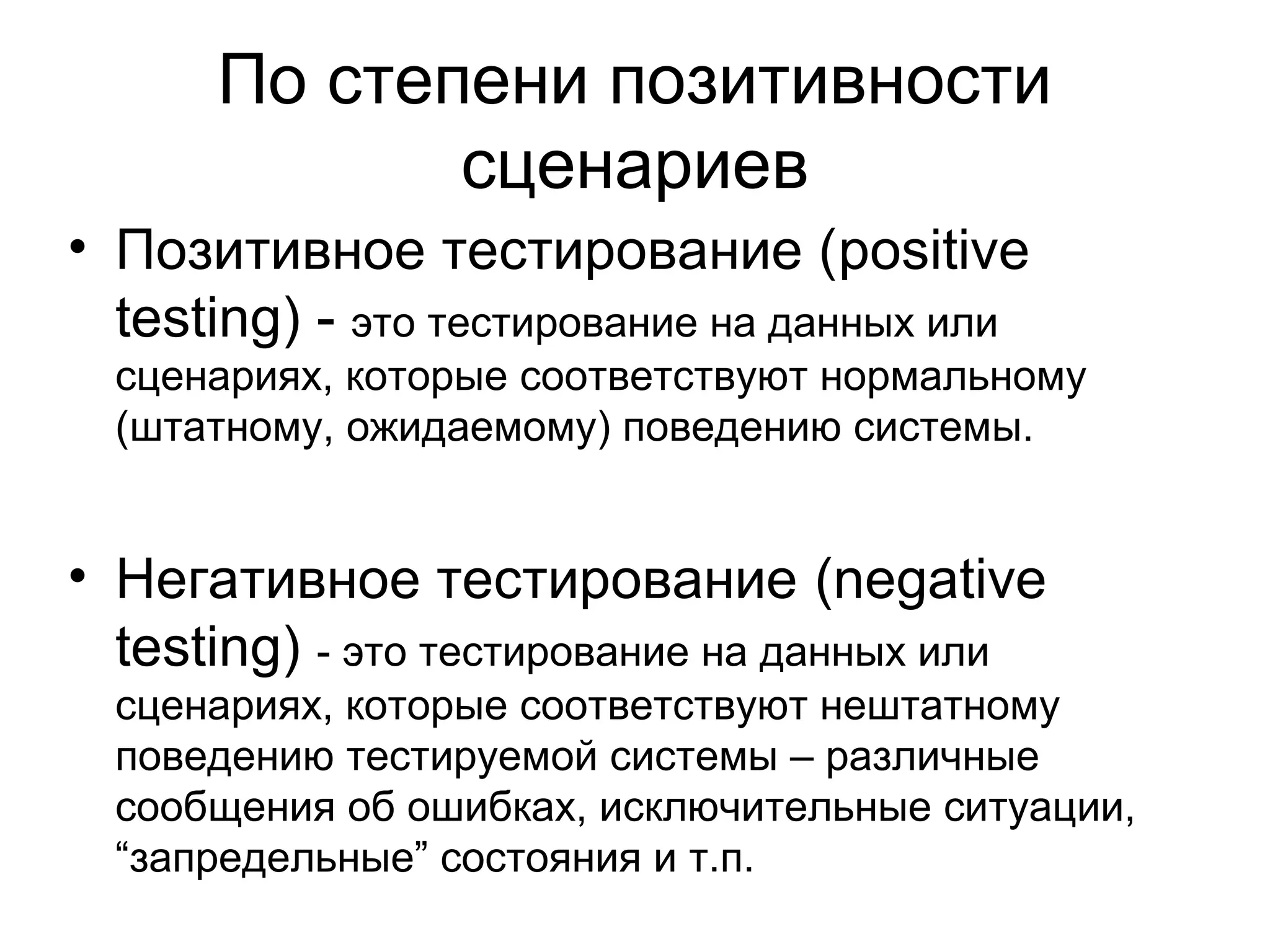 По степени позитивности 
сценариев 
• Позитивное тестирование (positive 
testing) - это тестирование на данных или 
сценариях, которые соответствуют нормальному 
(штатному, ожидаемому) поведению системы. 
• Негативное тестирование (negative 
testing) - это тестирование на данных или 
сценариях, которые соответствуют нештатному 
поведению тестируемой системы – различные 
сообщения об ошибках, исключительные ситуации, 
“запредельные” состояния и т.п. 
