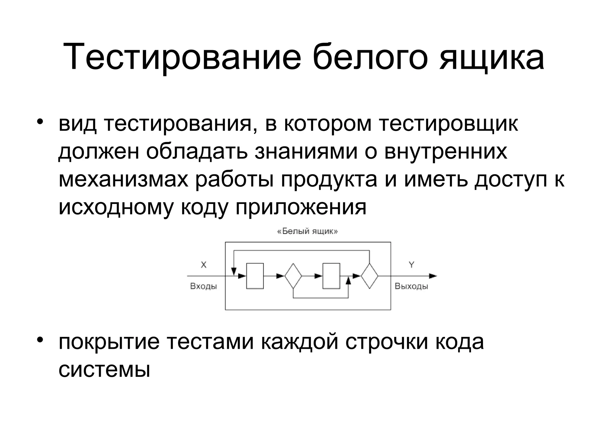 Тестирование белого ящика 
• вид тестирования, в котором тестировщик 
должен обладать знаниями о внутренних 
механизмах работы продукта и иметь доступ к 
исходному коду приложения 
• покрытие тестами каждой строчки кода 
системы 
 