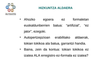 HIZKUNTZA ALDAERA 
• Ahozko egoera ez formaletan 
euskaldunberrien batua: “artifizial”, “ez 
jator”, ezegoki. 
• Autopertzepzioan erabilitako aldaerak, 
tokian tokikoa ala batua, garrantzi handia. 
• Baina, zein da kontua: tokian tokikoa ez 
izatea ALA erregistro ez-formala ez izatea? 
 