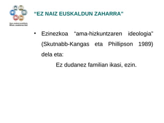 “EZ NAIZ EUSKALDUN ZAHARRA” 
• Ezinezkoa “ama-hizkuntzaren ideologia” 
(Skutnabb-Kangas eta Phillipson 1989) 
dela eta: 
Ez dudanez familian ikasi, ezin. 
 