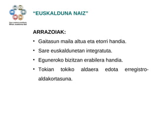 “EUSKALDUNA NAIZ” 
ARRAZOIAK: 
• Gaitasun maila altua eta etorri handia. 
• Sare euskaldunetan integratuta. 
• Eguneroko bizitzan erabilera handia. 
• Tokian tokiko aldaera edota erregistro-aldakortasuna. 
 