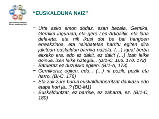 “EUSKALDUNA NAIZ” 
− Urte asko emon dodaz, esan bezala, Gernika, 
Gernika inguruan, eta gero Lea-Artibaitik, eta lana 
dela-eta, eta nik ikusi dot be bai hangoen 
erreakzinoa, eta hainbatetan harritu egiten dira 
jakitean euskaldun barrixa nazela. (…) igual berba 
eitxeko era, edo ez dakit, ez dakit (…) Izan leike 
doinua, izan leike hiztegia... (BI1-C, 166, 170, 172) 
− Batueraz ez duzulako egiten. (BI1-A, 173) 
− Gernikeraz egiten, edo... (…) ni pozik, pozik eta 
harro. (BI-C, 176) 
− Eta zuk zure burua euskaldunberritzat daukazu edo 
etapa hori ja...? (BI1-M1) 
− Euskalduntzat, ez barrixe, ez zaharra, ez. (BI1-C, 
180) 
 