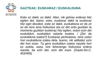 GAZTEAK: EUSKARAZ / EUSKALDUNA 
Eske ez dakit, ez dakit. Aber, nik gehiau erderaz hitz 
egiten det, baino, eske, euskeraz dakit ta euskeraz 
hitz egin dezaket, eske ez dakit, euskalduna ez da ze 
ez da nere ama hizkuntza eta ez det ordu guztitan ta 
momentu guztitan euskeraz hitz egiten, ordun ezin det 
euskaldun, euskaldun naizela esatea. / [Zer da 
euskalduna izatea?] Euskaraz pentsatzea, nere ustez 
hori euskalduna izatea dela, bueno, nik adibidez ezin 
det hori esan. Ta gero euskaldun izatea naizela hori 
ez eukita, osea, nire lehenengo hizkuntza erdera 
izanda, ba ezin det, ezin det esan. (Gazte-Do-C, 
453/455) 
 