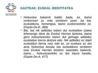 GAZTEAK: EUSKAL IDENTITATEA 
− Hizkuntza bakarrik baldin bada, ez, baino 
orokorrean zu nola sentitzen zean, ba bai, 
euskalduna, hemengoa, baino euskerarekiko ez. 
(Gazte-Do-E, 469) 
− Bai, bai nik adibidez lotzen dut euskaldun izatea 
lehenengo ideia da Euskal Herrian bizitzea, baina 
gero hizkuntzarekin lotzen dut gehiago adibidez 
euskaldun berria deitzea edo. Nik adibidez ez dakit 
euskaldun berria naiz edo ez, ze euskara ez dut 
ama hizkuntza bezala eta euskalduna sentitzen 
naiz Euskal Herrian bizitzen naizelako bakarrik, 
baino..., hizkuntzarekiko ez dut lotura handia. 
(Gazte-Do-A, 477) 
 