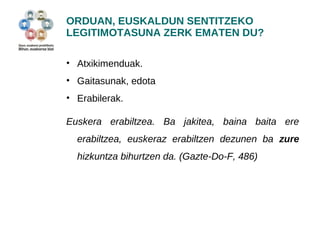 ORDUAN, EUSKALDUN SENTITZEKO 
LEGITIMOTASUNA ZERK EMATEN DU? 
• Atxikimenduak. 
• Gaitasunak, edota 
• Erabilerak. 
Euskera erabiltzea. Ba jakitea, baina baita ere 
erabiltzea, euskeraz erabiltzen dezunen ba zure 
hizkuntza bihurtzen da. (Gazte-Do-F, 486) 
 