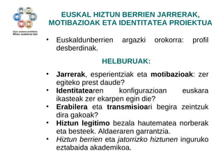 EUSKAL HIZTUN BERRIEN JARRERAK, 
MOTIBAZIOAK ETA IDENTITATEA PROIEKTUA 
• Euskaldunberrien argazki orokorra: profil 
desberdinak. 
HELBURUAK: 
• Jarrerak, esperientziak eta motibazioak: zer 
egiteko prest daude? 
• Identitatearen konfigurazioan euskara 
ikasteak zer ekarpen egin die? 
• Erabilera eta transmisioari begira zeintzuk 
dira gakoak? 
• Hiztun legitimo bezala hautematea norberak 
eta besteek. Aldaeraren garrantzia. 
• Hiztun berrien eta jatorrizko hiztunen inguruko 
eztabaida akademikoa. 
 