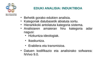EDUKI ANALISIA: INDUKTIBOA 
• Behetik gorako edukien analisia. 
• Kategoriak datubasetik abiatuta sortu. 
• Hierarkikoki antolatuta kategoria sistema. 
• Analisiaren amaieran hiru kategoria adar 
nagusi: 
• Hizkuntza-ideologiak. 
• Ikaskuntza. 
• Erabilera eta transmisioa. 
• Datuen kodifikazio eta analisirako sofwarea: 
NVivo 9.0. 
 