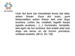 Uste dut bere bai mentalitate kontu bat dala, 
azken finean. Gura dut esan, gure 
belaunaldian azken finean beti izan dugu 
euskara. Lehen ba, nolabait, legetik kanpo 
egoala euskara... (...) Guretzako, bestalde, 
beti egon da hor euskara, beti erabili ahal izan 
dogu eta beraz ez da horren preziatua, 
nolabait esateko. (BI-D, 55 / 59) 
 