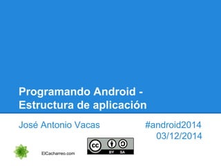 Programando Android -
Estructura de aplicación
José Antonio Vacas #android2014
03/12/2014
ElCacharreo.com
 