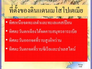 ที่ตั้งของดินแดนเมโสโปเตเมีย
• ทิศเหนือจดทะเลดำและทะเลแคสเปียน
• ทิศตะวันตกเฉียงใต้จดคำบสมุทรอำระเบีย
• ทิศตะวันออกจดที่รำบสูงอิหร่ำน
• ทิศตะวันตกจดที่รำบซีเรียและปำเลสไตน์
 