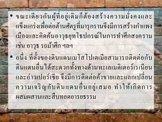 • ขณะเดียวกันผู้ที่อยู่เดิมก็ต้องสร้ำงควำมมั่งคงและ
แข็งแกร่งเพื่อต่อต้ำนศัตรูที่มำรุกรำนจึงมีกำรสร้ำงกำแพง
เมืองและคิดค้นอำวุธยุทโธปกรณ์ในกำรทำศึกสงครำม
เช่น อำวุธ รถม้ำศึก ฯลฯ
• อนึ่ง ที่ตั้งของดินแดนเมโสโปเตเมียสำมำรถติดต่อกับ
ดินแดนอื่นได้สะดวกทั้งทำงด้ำนทะเลเมดิเตอร์เรเนียน
และอ่ำวเปอร์เซีย จึงมีกำรติดต่อค้ำขำยและแลกเปลี่ยน
ควำมเจริญกับดินแดนอื่นอยู่เสมอ ทำให้เกิดกำร
ผสมผสำนและสืบทอดอำรยธรรม
 