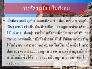 กำรจัดระเบียบในสังคม
• เมื่อมีควำมเจริญเติบโตและมีสมำชิกเพิ่มมำกขึ้น กำรอยู่กัน
เป็นชุมชนจึงจำเป็นต้องมีระเบียบและกฎเกณฑ์ของสังคม
ได้แก่ กำรแบ่งกลุ่มชนชั้นในสังคมเพื่อกำหนดหน้ำที่และ
สถำนะ กำรจัดเก็บภำษีเพื่อนำรำยได้ไปใช้พัฒนำควำมเจริญ
ให้แก่ชุมชน กำรออกกฎหมำยเพื่อเป็นเครื่องมือในกำร
ปกครอง เช่น ประมวลกฎหมำยของพระเจ้ำฮัมมูรำบีแห่ง
บำบิโลเนีย ซึ่งได้รับยกย่องว่ำเป็นกฎหมำยแม่บทของโลก
ตะวันตก
 