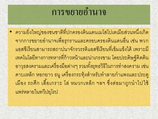 กำรขยำยอำนำจ
• ความยิ่งใหญ่ของชนชาติที่ปกครองดินแดนเมโสโปเตเมียส่วนหนึ่งเกิด
จากการขยายอานาจเพื่อรุกรานและครอบครองดินแดนอื่น เช่น พวก
แอสซีเรียนสามารถสถาปนาจักรวรรดิแอสซีเรียนที่เข้มแข็งได้ เพราะมี
เทคโนโลยีทางการทหารที่ก้าวหน้าและน่าเกรงขาม โดยประดิษฐ์คิดค้น
อาวุธสงครามและเครื่องมือต่างๆ รวมทั้งยุทธวิธีในการทาสงคราม เช่น
ดาบเหล็ก หอกยาว ธนู เครื่องกระทุ้งสาหรับทาลายกาแพงและประตู
เมือง รถศึก เสื้อเกราะ โล่ หมวกเหล็ก ฯลฯ ซึ่งต่อมาถูกนาไปใช้
แพร่หลายในทวีปยุโรป
 