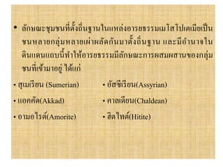• ลักษณะชุมชนที่ตั้งถิ่นฐำนในแหล่งอำรยธรรมเมโสโปเตเมียเป็น
ชนหลำยกลุ่มหลำยเผ่ำผลัดกันมำตั้งถิ่นฐำน และมีอำนำจใน
ดินแดนแถบนี้ทำให้อำรยธรรมมีลักษณะกำรผสมผสำนของกลุ่ม
ชนที่เข้ำมำอยู่ ได้แก่
• สุเมเรียน (Sumerian) • อัสซีเรียน(Assyrian)
• แอคคัด(Akkad) • คำลเดียน(Chaldean)
• อำมอไรต์(Amorite) • ฮิตไทต์(Hitite)
 