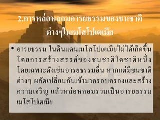 2.การหล่อหลอมอารยธรรมของชนชาติ
ต่างๆในเมโสโปเตเมีย
• อำรยธรรม ในดินแดนเมโสโปเตเมียไม่ได้เกิดขึ้น
โดยกำรสร้ำงสรรค์ของชนชำติใดชำติหนึ่ ง
โดยเฉพำะดังเช่นอำรยธรรมอื่น หำกแต่มีชนชำติ
ต่ำงๆ ผลัดเปลี่ยนกันเข้ำมำครอบครองและสร้ำง
ควำมเจริญ แล้วหล่อหลอมรวมเป็นอำรยธรรม
เมโสโปเตเมีย
 