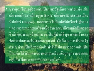 • ชำวสุเมเรียนอยู่รวมกันเป็นนครรัฐเล็กๆ หลำยแห่ง เช่น
เมืองเออร์ (Ur) เมืองอูรุก (Uruk) เมืองคิช (Kish) และเมือง
นิปเปอร์ (Nippur) แต่ละแห่งไม่มีกษัตริย์หรือเจ้ำผู้ครอง
นคร เพรำะพวกสุเมเรียนเชื่อว่ำพวกเขำมีเทพเจ้ำคุ้มครอง
จึงมีเพียงพระหรือนักบวชเป็นผู้ทำพิธีบูชำเทพเจ้ำและ
จัดกำรปกครองในเขตของตน อย่ำงไรก็ตำม กำรที่นครรัฐ
ต่ำงๆ ล้วนเป็นอิสระต่อกันทำให้ไม่สำมำรถรวมกันเป็น
ปึกแผ่นได้ ดินแดนของพวกสุเมเรียนจึงถูกรุกรำนจำกชน
กลุ่มอื่น คือพวกแอคคัดและอมอไรต์
 