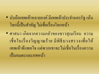 • นับถือเทพเจ้ำหลำยองค์ มีเทพเจ้ำประจำนครรัฐ เน้น
โลกนี้เป็นสำคัญ ไม่เชื่อเรื่องโลกหน้ำ
• ศำสนำ เกิดจำกควำมกลัวของชำวสุเมเรียน ควำม
เชื่อในเรื่องวิญญำณร้ำย มีพิธีบวงสรวงเพื่อให้
เทพเจ้ำพึงพอใจ แต่พวกเขำจะไม่เชื่อในเรื่องควำม
เป็นอมตะและภพหน้ำ
 