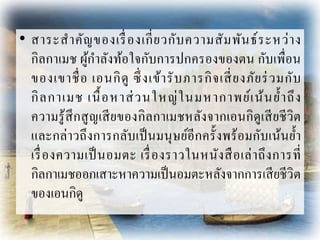 • สำระสำคัญของเรื่องเกี่ยวกับควำมสัมพันธ์ระหว่ำง
กิลกำเมช ผู้กำลังท้อใจกับกำรปกครองของตน กับเพื่อน
ของเขำชื่อ เอนกิดู ซึ่งเข้ำรับภำรกิจเสี่ยงภัยร่วมกับ
กิลกำเมช เนื้อหำส่วนใหญ่ในมหำกำพย์เน้นย้ำถึง
ควำมรู้สึกสูญเสียของกิลกำเมชหลังจำกเอนกิดูเสียชีวิต
และกล่ำวถึงกำรกลับเป็นมนุษย์อีกครั้งพร้อมกับเน้นย้ำ
เรื่องควำมเป็นอมตะ เรื่องรำวในหนังสือเล่ำถึงกำรที่
กิลกำเมชออกเสำะหำควำมเป็นอมตะหลังจำกกำรเสียชีวิต
ของเอนกิดู
 