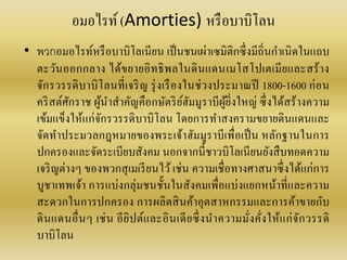 อมอไรท์(Amorties) หรือบำบิโลน
• พวกอมอไรท์หรือบำบิโลเนียน เป็นชนเผ่ำเซมิติกซึ่งมีถิ่นกำเนิดในแถบ
ตะวันออกกลำง ได้ขยำยอิทธิพลในดินแดนเมโสโปเตเมียและสร้ำง
จักรวรรดิบำบิโลนที่เจริญ รุ่งเรืองในช่วงประมำณปี 1800-1600 ก่อน
คริสต์ศักรำช ผู้นำสำคัญคือกษัตริย์ฮัมมูรำบีผู้ยิ่งใหญ่ ซึ่งได้สร้ำงควำม
เข้มแข็งให้แก่จักรวรรดิบำบิโลน โดยกำรทำสงครำมขยำยดินแดนและ
จัดทำประมวลกฎหมำยของพระเจ้ำฮัมมูรำบีเพื่อเป็น หลักฐำนในกำร
ปกครองและจัดระเบียบสังคม นอกจำกนี้ชำวบิโลเนียนยังสืบทอดควำม
เจริญต่ำงๆ ของพวกสุเมเรียนไว้เช่น ควำมเชื่อทำงศำสนำซึ่งได้แก่กำร
บูชำเทพเจ้ำ กำรแบ่งกลุ่มชนชั้นในสังคมเพื่อแบ่งแยกหน้ำที่และควำม
สะดวกในกำรปกครอง กำรผลิตสินค้ำอุตสำหกรรมและกำรค้ำขำยกับ
ดินแดนอื่นๆ เช่น อียิปต์และอินเดียซึ่งนำควำมมั่งคั่งให้แก่จักวรรดิ
บำบิโลน
 