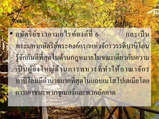 • กษัตริย์ชำวอำมอไรท์องค์ที่ 6 และเป็น
พระมหำกษัตริย์พระองค์แรกแห่งจักรวรรดิบำบิโลน
รู้จักกันดีที่สุดในด้ำนกฎหมำยในขณะเดียวกับควำม
เป็ นผู้ยิ่งใหญ่ด้ำนกำรทหำรที่ทำให้อำณำจักร
บำบิโลนมีอำนำจมำกที่สุดในแถบเมโสโปเตเมียโดย
กำรเอำชนะพวกซูเมอร์และพวกอัคคำด
 