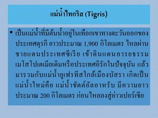 แม่น้าไทกริส (Tigris)
• เป็นแม่น้ำที่มีต้นน้ำอยู่ในเทือกเขำทำงตะวันออกของ
ประเทศตุรกี ยำวประมำณ 1,900 กิโลเมตร ไหลผ่ำน
ชำยแดนประเทศซีเรีย เข้ำดินแดนอำรยธรรม
เมโสโปเตเมียเดิมหรือประเทศอิรักในปัจจุบัน แล้ว
มำรวมกับแม่น้ำยูเฟรทีสใกล้เมืองบัสรำ เกิดเป็น
แม่น้ำใหม่คือ แม่น้ำชัตต์อัลอำหรับ มีควำมยำว
ประมำณ 200 กิโลเมตร ก่อนไหลลงสู่อ่ำวเปอร์เซีย
 