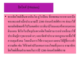 ฮิตไทต์ (Hittites)
• พวกฮิตไทต์เป็นพวกอินโด-ยูโรเปียน ที่อพยพมำจำกทำงเหนือ
ของทะเลดำเมื่อประมำณปี 2300 ก่อนคริสต์ศักรำช ต่อมำได้
ขยำยอิทธิพลเข้ำไปในเขตจักรวรรดิบำบิโลนและเข้ำครอบครอง
ดินแดน ซีเรียในปัจจุบันพวกฮิตไทต์สำมำรถนำเหล็กมำใช้
ประดิษฐ์อำวุธแบบต่ำงๆ และจัดทำประมวลกฎหมำยเพื่อใช้
ควบคุมสังคม โดยเน้นกำรใช้ควำมรุนแรงตอบโต้ผู้ที่กระทำ
ควำมผิด เช่น ให้จ่ำยค่ำปรับแทนกำรลงโทษที่รุนแรง อำณำจักร
ฮิตไทต์เสื่อมอำนำจลงในรำวปี 1200 ก่อนคริสต์ศักรำช
 