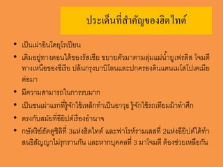 ประเด็นที่สำคัญของฮิตไทต์
• เป็นเผ่าอินโดยุโรเปียน
• เดิมอยู่ทางตอนใต้ของรัสเซีย ขยายตัวมาตามลุ่มแม่น้ายูเฟรติส โจมตี
ทางเหนือของซีเรีย ปล้นกรุงบาบิโลนและปกครองดินแดนเมโสโปเตเมีย
ต่อมา
• มีความสามารถในการรบมาก
• เป็นชนเผ่าแรกที่รู้จักใช้เหล็กทาเป็นอาวุธ รู้จักใช้รถเทียมม้าทาศึก
• ตรงกับสมัยที่อียิปต์เรืองอานาจ
• กษัตริย์ฮัตตูซิลิที่ 3แห่งฮิตไทต์ และฟาโรห์รามเสสที่ 2แห่งอียิปต์ได้ทา
สนธิสัญญาไม่รุกรานกัน และหากบุคคลที่ 3 มาโจมตี ต้องช่วยเหลือกัน
 