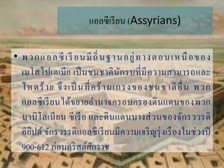 แอลซีเรียน (Assyrians)
• พวกแอลซีเรี ยนมีถิ่นฐำนอยู่ทำงตอนเหนือของ
เมโสโปเตเมีย เป็นชนชำตินักรบที่มีควำมสำมำรถและ
โหดร้ำย จึงเป็ นที่คร้ำมเกรงของชนชำติอื่น พวก
แอลซีเรียนได้ขยำยอำนำจครอบครองดินแดนของพวก
บำบิโลเนียน ซีเรีย และดินแดนบำงส่วนของจักรววรดิ
อียิปต์ จักรวรรดิแอลซีเรียนมีควำมเจริญรุ่งเรืองในช่วงปี
900-612 ก่อนคริสต์ศักรำช
 