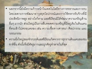 • นอกจากนี้ยังมีความก้าวหน้าในเทคโนโลยีทางการทหารและการรบ
โดยเฉพาะการพัฒนาอาวุธยุทโธปกรณ์และการใช้ทหารรับจ้างที่มี
ประสิทธิภาพสูง อย่างไรก็ตาม แอลซีเรียนมิได้พัฒนาความเจริญด้าน
อื่นๆ มากนัก ส่วนใหญ่เป็นการสืบทอดความเจริญที่มีอยู่เดิมในดินแดน
ที่ตนเข้าไปครอบครอง เช่น ความเชื่อทางศาสนา ศิลปกรรม และ
วรรณกรรม
• ความยิ่งใหญ่ของจักรวรรดิแอสซีเรียนเกิดจากการรุกรานดินแดนของชน
ชาติอื่น ดังนั้นจึงมีศัตรูมากและถูกศัตรูทาลายในที่สุด
 