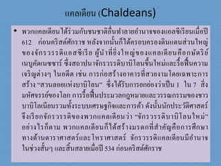 แคลเดียน (Chaldeans)
• พวกแคลเดียนได้ร่วมกับชนชำติอื่นทำลำยอำนำจของแอลซีเรียนเมื่อปี
612 ก่อนคริสต์ศักรำช หลังจำกนั้นก็ได้ครอบครองดินแดนส่วนใหญ่
ของจักรวรรดิแอสซีเรีย ผู้นำที่ยิ่งใหญ่ของแคลเดียนคือกษัตริย์
เนบูคัดเนซซำร์ ซึ่งสถำปนำจักรวรรดิบำบิโลนขึ้นใหม่และรื้อฟื้นควำม
เจริญต่ำงๆ ในอดีต เช่น กำรก่อสร้ำงอำคำรที่สวยงำมโดยเฉพำะกำร
สร้ำง “สวนลอยแห่งบำบิโลน” ซึ่งได้รับกำรยกย่องว่ำเป็น 1 ใน 7 สิ่ง
มหัศจรรย์ของโลก กำรรื้อฟื้นประมวลกฎหมำยและวรรณกรรมของชำว
บำบิโลเนียนรวมทั้งระบบเศรษฐกิจและกำรค้ำ ดังนั้นนักประวัติศำสตร์
จึงเรียกจักรวรรดิของพวกแคลเดียนว่ำ “จักรวรรดิบำบิโลนใหม่”
อย่ำงไรก็ตำม พวกแคลเดียนก็ได้สร้ำงมรดกที่สำคัญคือกำรศึกษำ
ทำงด้ำนดำรำศำสตร์และโหรำศำสตร์ จักรวรรดิแคลเดียนมีอำนำจ
ในช่วงสั้นๆ และสิ้นสลำยเมื่อปี 534 ก่อนคริสต์ศักรำช
 