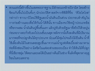 • สวนแห่งนี้สร้างขึ้นในเขตพระราชฐาน มีลักษณะคล้ายปิรามิด โดยสร้าง
ซ้อนกันขึ้นไปเป็นชั้นๆ นักประวัติศาสตร์จากซิซิลีที่ชื่อ "ดิโอโดโรส"
กล่าวว่า ชาวบาบิโลนใช้อิฐและน้ามันดินเป็นส่วน ประกอบสาคัญใน
การก่อสร้างและเพื่อให้กันน้าได้ดีนั้น ชาวเมืองจะใช้หญ้าประเภทอ้อ
หรือกกผสม น้ามันดินปูพื้นชั้นแรก แล้วปูทับด้วยอิฐเผาที่ตริงไว้ด้วยปูน
ก่อนจะวางตะกั่วทับลงไปบนชั้นบนสุด หลังจากนั้นจึงลงดินที่มีปริมาณ
มากพอที่จะปลูกต้นไม้ทุกประเภท นับแต่ไม้พุ่มไปจนถึงไม้ยืนต้น น้าที่
ใช้เลี้ยงต้นไม้ในสวนลอยสูบขึ้นมาจากแม่น้ายูเฟรติสเบื้องล่างมาตาม
ท่อที่ฝังซ่อนไว้อย่าง มิดชิดในแต่ละส่วนของระเบียง ทาให้ต้นไม้ที่ปลูก
ที่นี่เขียวชอุ่ม ให้ดอกและผลได้เป็นอย่างดีแม้ในช่วง ที่แล้งที่สุดกลางฤดู
ร้อนในทะเลทราย
 
