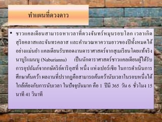 ทำแผนที่ดวงดำว
• ชำวแคลเดียนสำมำรถหำเวลำที่ดวงจันทร์หมุนรอบโลก เวลำเกิด
สุริยคลำสและจันทรคลำส และคำนวณหำควำมยำวของปีทั้งหมดได้
อย่ำงแม่นยำ แคลเดียนรับทอดงำนดำรำศำสตร์จำกสุเมเรียนโดยแท้จริง
นำบูริแมนนู (Naburiannu) เป็นนักดำรำศำสตร์ชำวแคลเดียนผู้ได้รับ
กำรอุปถัมภ์จำกกษัตริย์ดำริอุสที่ หนึ่ง แห่งเปอร์เซีย ในกำรดำเนินกำร
ศึกษำค้นคว้ำ ผลงำนที่ปรำกฎคือสำมำรถค้นคว้ำนับเวลำในรอบหนึ่งได้
ใกล้เคียงกับกำรนับเวลำ ในปัจจุบันมำก คือ 1 ปีมี 365 วัน 6 ชั่วโมง 15
นำที 41 วินำที
 