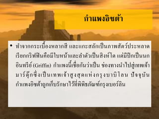 กำแพงอิซต้ำ
• ทำจำกกระเบื้องหลำกสี และแกะสลักเป็นภำพสัตว์ประหลำด
เรียกกริฟฟินคือมีใบหน้ำและลำตัวเป็นสิงห์โต แต่มีปีกเป็นนก
อินทรีย์(Griffin) กำแพงนี้เชื่อกันว่ำเป็น ช่องทำงนำไปสู่เทพเจ้ำ
มำร์ดุ๊กซึ่งเป็ นเทพเจ้ำสูงสุดแห่งกรุงบำบิโลน ปัจจุบัน
กำแพงอิซต้ำถูกเก็บรักษำไว้ที่พิพิธภัณฑ์กรุงเบอร์ลิน
 