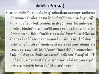 เปอร์เซีย (Persia)
• พวกเปอร์เซียเป็นชนเผ่ำอินโด-ยูโรเปียนที่อพยพมำจำกทำงเหนือของ
เทือกเขำคอเคซัส เมื่อรำว 1800 ปีก่อนคริสต์ศักรำชและตั้งถิ่นฐำนอยู่ใน
ดินแดนเปอร์เซียหรือประเทศอิหร่ำน ปัจจุบัน ต่อมำได้ร่วมมือกับพวก
แคลเดียนโค่นล้มจักรวรรดิแอลซีเรียนและสถำปนำ จักรวรรดิเปอร์เซีย
เมื่อประมำณ 550 ปีก่อนคริสต์ซักรำช จำกนั้นได้ขยำยอำนำจเข้ำยึดครอง
จักรวรรดิบำบิโลนของพวกแคลเดียน ดินแดนเมโสโปเตเมีย
เอเชียไมเนอร์และอียิปต์ ในสมัยพระเจ้ำดำริอุสหรือเดอไรอัสมหำรำช
(Darius the Great) เปอร์เซียได้ขยำยอิทธิพลเข้ำไปในดินแดนตะวันออก
ถึงลุ่มแม่น้ำสินธุของ อินเดียและทำงตะวันตกถึงตอนใต้ของยุโรป แม้ว่ำ
เปอร์เซียไม่ประสบควำมสำเร็จในกำรทำสงครำมเพื่อยึดครองนครรัฐกรีก
แต่จักรวรรดิเปอร์เซียในขณะนั้นก็มีอำนำจยิ่งใหญ่ที่สุด
 