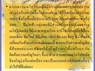• อำรยธรรมเมโสโปเตเมียมีควำมหมำยครอบคลุมควำม
เจริญรุ่งเรืองที่เกิดขึ้นในดินแดน เมโสโปเตเมียและบริเวณ
รอบๆ ซึ่งเริ่มขึ้นเมื่อประมำณปี 3000 ก่อนคริสต์ศักรำช หรือ
5000 ปีมำแล้ว กลุ่มชนที่มีส่วนสร้ำงสรรค์อำรยธรรม
เมโสโปเตเมีย ได้แก่ พวกสุเมเรียน บำบิโลเนียน แอลซีเรียน
แคลเดียน ฮิตไทต์ ฟินีเชียน เปอร์เซีย และฮิบรู ซึ่งได้พลัด
เปลี่ยนกันเข้ำมำปกครองดินแดนนี้ พวกเขำรับควำมเจริญเดิม
ที่สืบทอดมำและพัฒนำให้เจริญก้ำวหน้ำขึ้นพร้อมๆ กับ
คิดค้นควำมเจริญใหม่ๆ ขึ้นมำด้วย อำรยธรรมเมโสโปเตเมีย
จึงเจริญรุ่งเรืองต่อเนื่อง และเป็นแบบอย่ำงที่ดินแดนอื่นๆ
นำไปใช้สืบต่อมำ
 