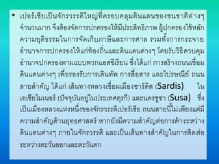 • เปอร์เซียเป็นจักรวรรดิใหญ่ที่ครอบคลุมดินแดนของชนชาติต่างๆ
จานวนมาก จึงต้องจัดการปกครองให้มีประสิทธิภาพ ผู้ปกครองใช้หลัก
ความยุติธรรมในการจัดเก็บภาษีและการศาล รวมทั้งการกระจาย
อานาจการปกครองให้แก่ท้องถิ่นและดินแดนต่างๆ โดยรับวิธีควบคุม
อานาจปกครองตามแบบพวกแอสซีเรียน ซึ่งได้แก่ การสร้างถนนเชื่อม
ดินแดนต่างๆ เพื่อรองรับการเดินทัพ การสื่อสาร และไปรษณีย์ ถนน
สายสาคัญ ได้แก่ เส้นทางหลวงเชื่อมเมืองซาร์ดิส (Sardis) ใน
เอเชียไมเนอร์ (ปัจจุบันอยู่ในประเทศตุรกี) และนครซูซา (Susa) ซึ่ง
เป็นเมืองหลวงแห่งหนึ่งของจักรวรรดิเปอร์เซีย ถนนสายนี้ไม่เพียงแต่มี
ความสาคัญด้านยุทธศาสตร์ หากยังมีความสาคัญต่อการค้าระหว่าง
ดินแดนต่างๆ ภายในจักรวรรดิ และเป็นเส้นทางสาคัญในการติดต่อ
ระหว่างตะวันออกและตะวันตก
 
