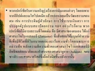 • พวกเปอร์เซียรับควำมเจริญรุ่งเรืองจำกดินแดนต่ำงๆ โดยเฉพำะ
จำกอียิปต์และเมโสโปเตเมีย แล้วหล่อหลอมเป็นวัฒนธรรมของ
ตน เช่น กำรประดิษฐ์ตัวอักษร กำรใช้ระบบเงินตรำ กำร
ประยุกต์รูปแบบสถำปัตยกรรม ฯลฯ อย่ำงไรก็ตำม พวก
เปอร์เซียก็มีอำรยธรรมที่โดดเด่น คือ มีศำสนำของตนเอง ได้แก่
ศำสนำโซโรแอสเตอร์ (Zoroaster) ซึ่งสั่งสอนให้มนุษย์ทำควำม
ดีเพื่อมีชีวิตที่ดีในอนำคตและละเว้นควำมชั่วโดยเฉพำะกำร
กล่ำวเท็จ หลักควำมดีควำมชั่วของศำสนำโซโรแอสเตอร์มี
อิทธิพลต่อแนวคิดและคำสอนของศำสนำยูดำย (Judaism) ของ
ชำวยิว และศำสนำคริสต์ซึ่งถือกำเนิดขึ้นหลังจำกนั้น
 