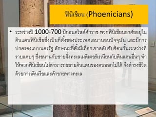 ฟีนิเชียน (Phoenicians)
• ระหว่างปี 1000-700 ปีก่อนคริสต์ศักราช พวกฟีนิเชียนอาศัยอยู่ใน
ดินแดนฟินิเชียซึ่งเป็นที่ตั้งของประเทศเลบานอนปัจจุบัน และมีการ
ปกครองแบบนครรัฐ ลักษณะที่ตั้งมีเทือกเขาสลับซับซ้อนกั้นระหว่างที่
ราบแคบๆ ซึ่งขนานกับชายฝั่งทะเลเมดิเตอร์เรเนียนกับดินแดนอื่นๆ ทา
ให้พวกฟีนิเชียนไม่สามารถขยายดินแดนของตนออกไปได้ จึงดารงชีวิต
ด้วยการเดินเรือและค้าขายทางทะเล
 